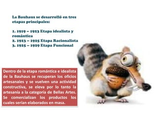 La Bauhaus se desarrolló en tres
     etapas principales:

     1. 1919 – 1923 Etapa idealista y
     romántica
     2. 1923 – 1925 Etapa Racionalista
     3. 1925 – 1929 Etapa Funcional




Dentro de la etapa romántica e idealista
de la Bauhaus se recuperan los oficios
artesanales y se vuelven una actividad
constructiva, se eleva por lo tanto la
artesanía a la categoría de Bellas Artes.
Se comercializan los productos los
cuales serían elaborados en masa.
 