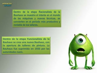 Dentro de la etapa Racionalista de la
        Bauhaus se muestra el interés en el mundo
        de las máquinas y nuevas técnicas, se
        convierten en el periodo más productivo y
        rentable de los talleres.




Dentro de la etapa Funcionalista de la
Bauhaus se crea una nueva Bauhaus, con
la apertura de talleres de pintura. La
Bauhaus fue suprimida en 1933 por las
autoridades nazis.
 