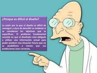 ¿Porque es difícil el diseño?
La razón por la que el diseño es difícil de
conseguir y duro de describir es evidente si
se consideran los objetivos que se
especifican. El problema fundamental
consiste en que el diseñador está obligado
a utilizar una información actual para
poder predecir una situación futura que no
se posibilitara a menos que sus
predicciones sean correctas.
 