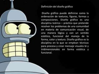 Definición del diseño gráfico

 Diseño gráfico puede definirse como la
ordenación de texturas, figuras, formas y
composiciones. Diseño gráfico es una
disciplina teórico – práctica que pretende
resolver los problemas de una comunidad
en materia de comunicación visual, de
una manera lógica y con un sentido
estético, funcional del manejo de la
forma, color y textura. Diseño gráfico es la
disciplina en la que se emplean técnicas
para procesa y crear mensaje visuales bi y
tridimensionales en forma estética y
funcional.
 