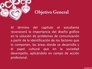 Al término del capítulo el estudiante
reconocerá la importancia del diseño gráfico
en la solución de problemas de comunicación
a partir de la identificación de los factores que
lo componen, las áreas donde se desarrolla y
el papel cultural que en la sociedad
desempeña, aplicándolo en campo de acción
profesional.
 