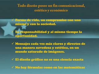  Forma de vida, un compromiso con uno
  mismo y con la sociedad.

 La responsabilidad y al mismo tiempo la
  oportunidad.

 Mensajes cada vez más claros y directos de
  una manera novedosa y estética, en un
  mundo saturado de imágenes.

 El diseño gráfico no es una ciencia exacta

 No hay fórmulas como en las matemáticas
 