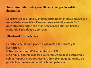 La existencia es propia cuando nuestro accionar está alineado con
necesidades esenciales. Para sentirme auténticamente "yo"
necesito conectarme con esas necesidades que son flechas
indicando hacia dónde y con qué



La historia del diseño gráfico es paralela a la del arte y la
ilustración.
El Norteamericano William Addison - 1922.
Siglo XIX, al hacerse más fácil la reproducción de la ilustración y
cobrar importancia la representación y el empaquetamiento de
productos comerciales debido a la competencia.
 