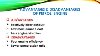 ADVANTAGES & DISADVANTAGES
OF PETROL ENGINE
 Advantages
 Relatively clear exhaust
 Low maintenance cost
 Less engine vibration
 disadvantages
 Poor engine efficiency
 Lower compression ratio
 