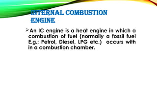INTERNAL COMBUSTION
ENGINE
An IC engine is a heat engine in which a
combustion of fuel (normally a fossil fuel
E.g.; Petrol, Diesel, LPG etc.) occurs with
in a combustion chamber.
 