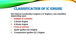 CLASSIFICATION OF IC ENGINE
The internal combustion engines ( IC Engines ) are classified
depending upon
 Number of Strokes
i. 2 Stroke Engine
ii. 4 Stroke Engine
 Types of Ignition
i. Spark Ignition (SI ) Engine
ii. Compression Ignition (CI ) Engine
 