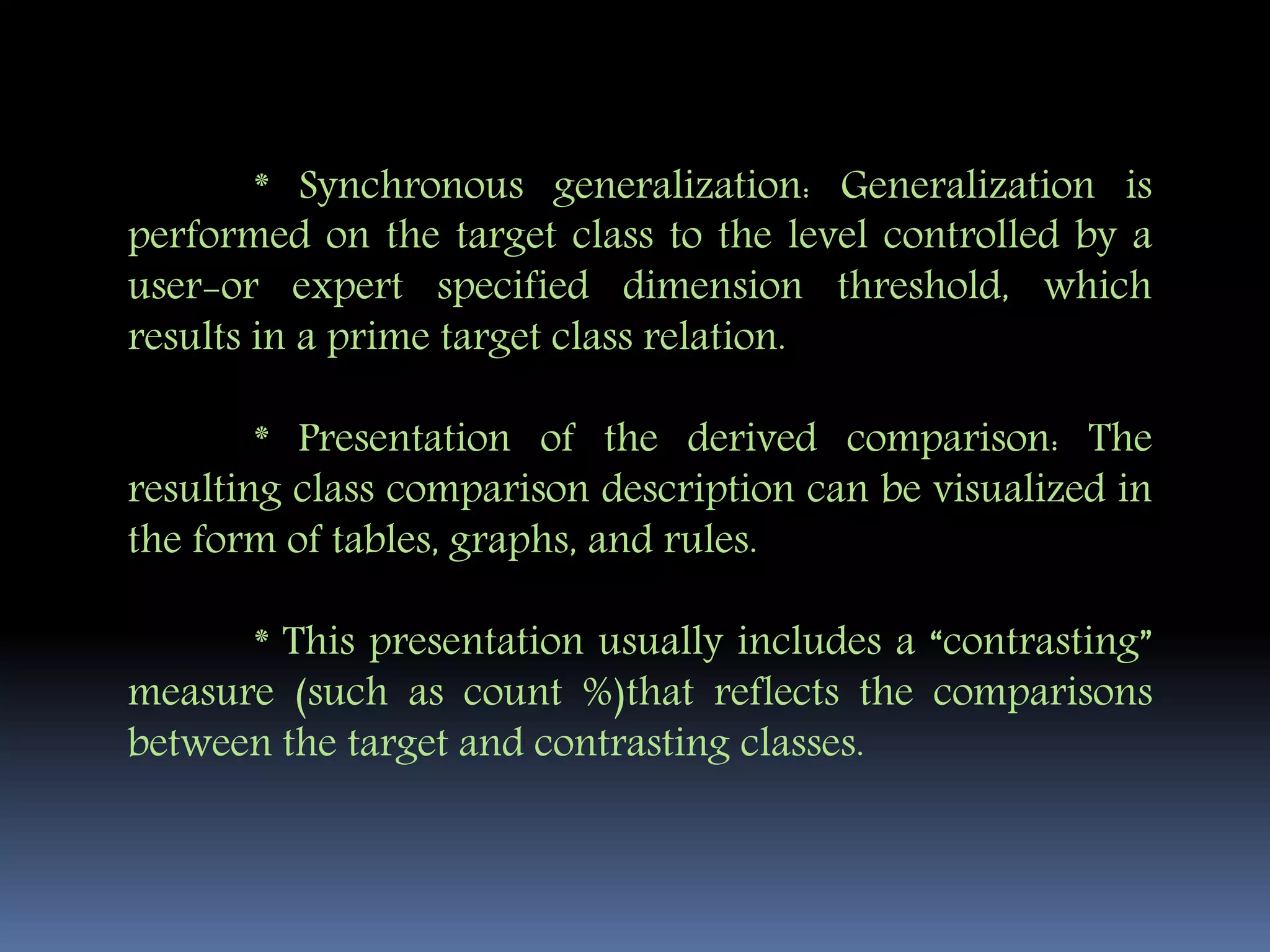 * Synchronous generalization: Generalization is
performed on the target class to the level controlled by a
user-or expert specified dimension threshold, which
results in a prime target class relation.
* Presentation of the derived comparison: The
resulting class comparison description can be visualized in
the form of tables, graphs, and rules.
* This presentation usually includes a “contrasting”
measure (such as count %)that reflects the comparisons
between the target and contrasting classes.
 