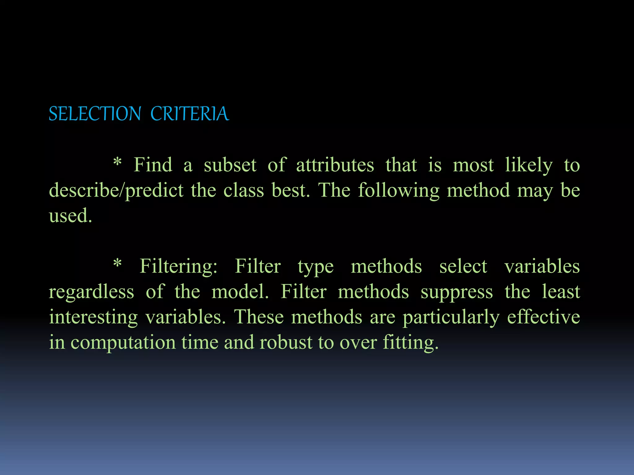 SELECTION CRITERIA
* Find a subset of attributes that is most likely to
describe/predict the class best. The following method may be
used.
* Filtering: Filter type methods select variables
regardless of the model. Filter methods suppress the least
interesting variables. These methods are particularly effective
in computation time and robust to over fitting.
 