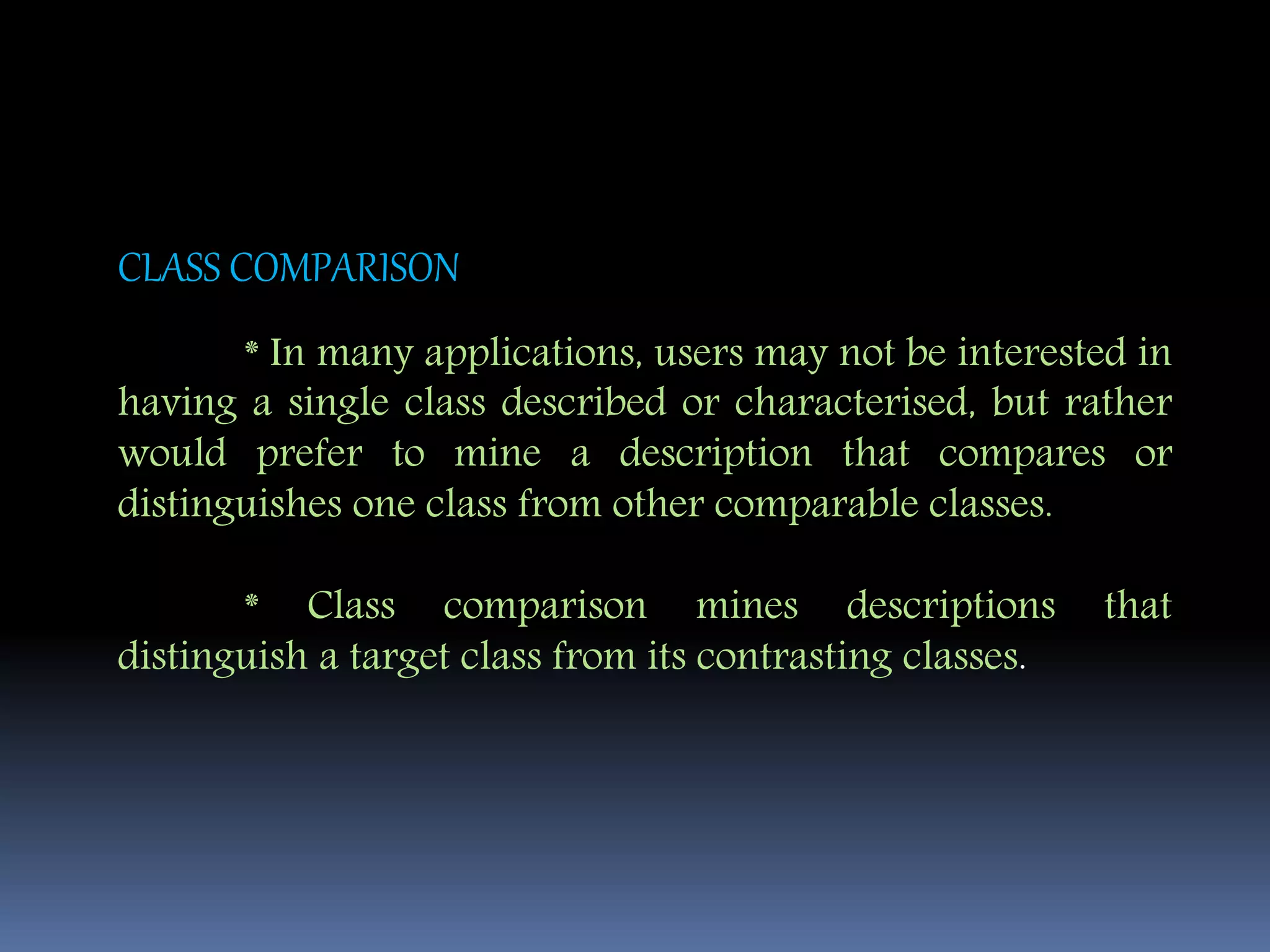 CLASS COMPARISON
* In many applications, users may not be interested in
having a single class described or characterised, but rather
would prefer to mine a description that compares or
distinguishes one class from other comparable classes.
* Class comparison mines descriptions that
distinguish a target class from its contrasting classes.
 