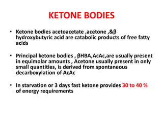 KETONE BODIES
• Ketone bodies acetoacetate ,acetone ,&β
hydroxybutyric acid are catabolic products of free fatty
acids
• Principal ketone bodies , βHBA,AcAc,are usually present
in equimolar amounts , Acetone usually present in only
small quantities, is derived from spontaneous
decarboxylation of AcAc
• In starvation or 3 days fast ketone provides 30 to 40 %
of energy requirements
 