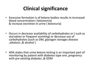Clinical significance
• Excessive formation is of ketone bodies results in increased
blood concentration ( ketonemia)
& increase excretion in urine ( ketonuria)
• Occurs in decrease availability of carbohydrates or ( such as
starvation or frequent vomiting) or decrease use of
carbohydrates (such as DM, glycogen storages disease
,alkalosis ,& alcohol )
• ADA states that urine ketone testing is an important part of
monitoring by patient with diabetes type one ,pregnancy
with pre existing diabetes ,& GDM
 