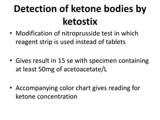 Detection of ketone bodies by
ketostix
• Modification of nitroprusside test in which
reagent strip is used instead of tablets
• Gives result in 15 se with specimen containing
at least 50mg of acetoacetate/L
• Accompanying color chart gives reading for
ketone concentration
 