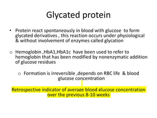 Glycated protein
• Protein react spontaneously in blood with glucose to form
glycated derivatives , this reaction occurs under physiological
& without involvement of enzymes called glycation
o Hemoglobin ,HbA1,HbA1c have been used to refer to
hemoglobin that has been modified by nonenzymatic addition
of glucose residues
o Formation is irreversible ,depends on RBC life & blood
glucose concentration
Retrospective indicator of average blood glucose concentration
over the previous 8-10 weeks
 