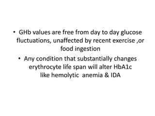 • GHb values are free from day to day glucose
fluctuations, unaffected by recent exercise ,or
food ingestion
• Any condition that substantially changes
erythrocyte life span will alter HbA1c
like hemolytic anemia & IDA
 
