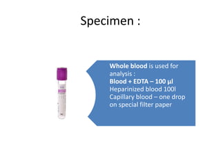 Specimen :
Whole blood is used for
analysis :
Blood + EDTA – 100 µl
Heparinized blood 100l
Capillary blood – one drop
on special filter paper
 