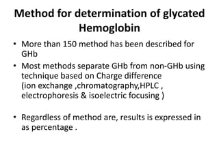 Method for determination of glycated
Hemoglobin
• More than 150 method has been described for
GHb
• Most methods separate GHb from non-GHb using
technique based on Charge difference
(ion exchange ,chromatography,HPLC ,
electrophoresis & isoelectric focusing )
• Regardless of method are, results is expressed in
as percentage .
 