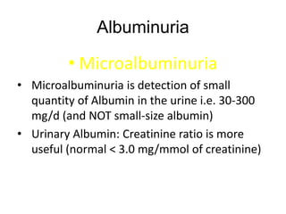 Albuminuria
• Microalbuminuria
• Microalbuminuria is detection of small
quantity of Albumin in the urine i.e. 30-300
mg/d (and NOT small-size albumin)
• Urinary Albumin: Creatinine ratio is more
useful (normal < 3.0 mg/mmol of creatinine)
 
