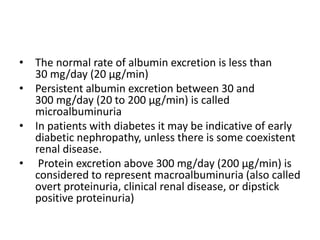• The normal rate of albumin excretion is less than
30 mg/day (20 µg/min)
• Persistent albumin excretion between 30 and
300 mg/day (20 to 200 µg/min) is called
microalbuminuria
• In patients with diabetes it may be indicative of early
diabetic nephropathy, unless there is some coexistent
renal disease.
• Protein excretion above 300 mg/day (200 µg/min) is
considered to represent macroalbuminuria (also called
overt proteinuria, clinical renal disease, or dipstick
positive proteinuria)
 