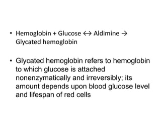 • Hemoglobin + Glucose ↔ Aldimine →
Glycated hemoglobin
• Glycated hemoglobin refers to hemoglobin
to which glucose is attached
nonenzymatically and irreversibly; its
amount depends upon blood glucose level
and lifespan of red cells
 