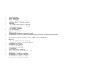 • REFERENCE RANGES
• Venous plasma glucose:
• Fasting: 60-100 mg/dl
• At 2 hours in OGTT (75 gm glucose): <140 mg/dl
• Glycated hemoglobin: 4-6% of total hemoglobin
• Lipid profile:
• – Serum cholesterol: Desirable level: <200 mg/dl
• – Serum triglycerides: Desirable level: <150 mg/dl
• – HDL cholesterol: ≥60 mg/dl
• – LDL cholesterol: <130 mg/dl
• – LDL/HDL ratio: 0.5-3.0
• C-peptide: 0.78-1.89 ng/ml
• Arterial pH: 7.35-7.45
• Serum or plasma osmolality: 275-295 mOsm/kg of water.
• Serum Osmolality can also be calculated by the following formula recommended by American Diabetes Association:
• Effective serum osmolality (mOsm/kg) = (2 × sodium mEq/L) + Plasma glucose (mg/dl) / 18
• Anion gap:
• – Na+ – (Cl– + HCO3–): 8-16 mmol/L (Average 12)
• – (Na+ + K+) – (Cl– + HCO3–): 10-20 mmol/L (Average 16)
• Serum sodium: 135-145 mEq/L
• Serum potassium: 3.5-5.0 mEq/L
• Serum chloride: 100-108 mEq/L
• Serum bicarbonate: 24-30 mEq/L
• CRITICAL VALUES
• Venous plasma glucose: > 450 mg/dl
• Strongly positive test for glucose and ketones in urine
• Arterial pH: < 7.2 or > 7.6
• Serum sodium: < 120 mEq/L or > 160 mEq/L
• Serum potassium: < 2.8 mEq/L or > 6.2 mEq/L
• Serum bicarbonate: < 10 mEq/L or > 40 mEq/L
• Serum chloride: < 80 mEq/L or > 115 mEq/L
 