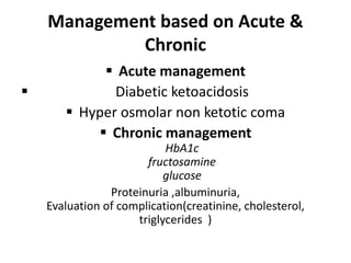 Management based on Acute &
Chronic
 Acute management
 Diabetic ketoacidosis
 Hyper osmolar non ketotic coma
 Chronic management
HbA1c
fructosamine
glucose
Proteinuria ,albuminuria,
Evaluation of complication(creatinine, cholesterol,
triglycerides )
 