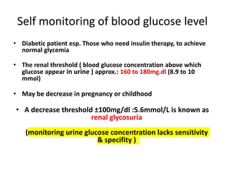 Self monitoring of blood glucose level
• Diabetic patient esp. Those who need insulin therapy, to achieve
normal glycemia
• The renal threshold ( blood glucose concentration above which
glucose appear in urine ) approx.: 160 to 180mg.dl (8.9 to 10
mmol)
• May be decrease in pregnancy or childhood
• A decrease threshold ±100mg/dl :5.6mmol/L is known as
renal glycosuria
(monitoring urine glucose concentration lacks sensitivity
& specifity )
 