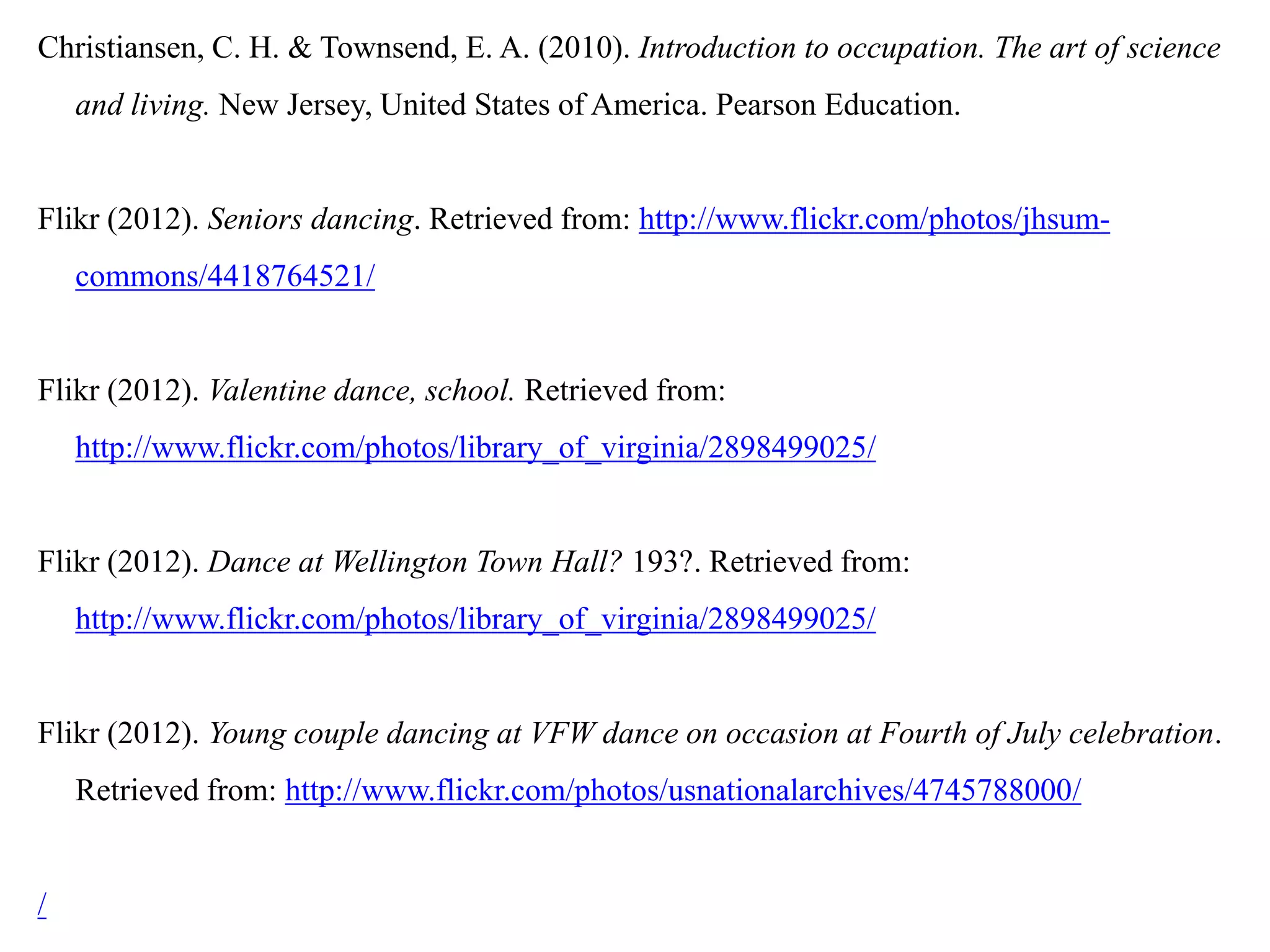 Christiansen, C. H. & Townsend, E. A. (2010). Introduction to occupation. The art of science
    and living. New Jersey, United States of America. Pearson Education.


Flikr (2012). Seniors dancing. Retrieved from: http://www.flickr.com/photos/jhsum-
    commons/4418764521/


Flikr (2012). Valentine dance, school. Retrieved from:
    http://www.flickr.com/photos/library_of_virginia/2898499025/


Flikr (2012). Dance at Wellington Town Hall? 193?. Retrieved from:
    http://www.flickr.com/photos/library_of_virginia/2898499025/


Flikr (2012). Young couple dancing at VFW dance on occasion at Fourth of July celebration.
    Retrieved from: http://www.flickr.com/photos/usnationalarchives/4745788000/


/
 