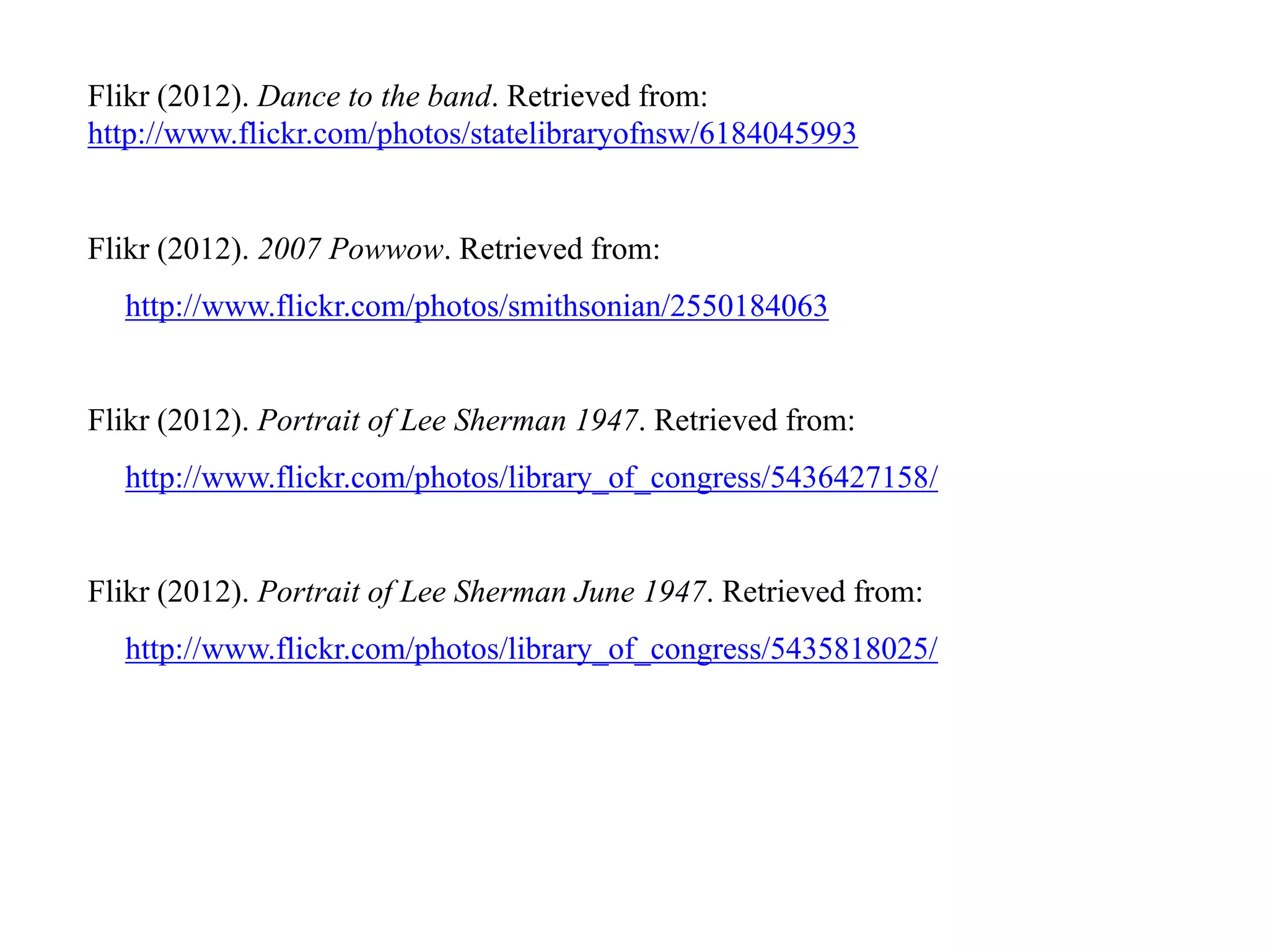 Flikr (2012). Dance to the band. Retrieved from:
http://www.flickr.com/photos/statelibraryofnsw/6184045993


Flikr (2012). 2007 Powwow. Retrieved from:
  http://www.flickr.com/photos/smithsonian/2550184063


Flikr (2012). Portrait of Lee Sherman 1947. Retrieved from:
  http://www.flickr.com/photos/library_of_congress/5436427158/


Flikr (2012). Portrait of Lee Sherman June 1947. Retrieved from:
  http://www.flickr.com/photos/library_of_congress/5435818025/
 