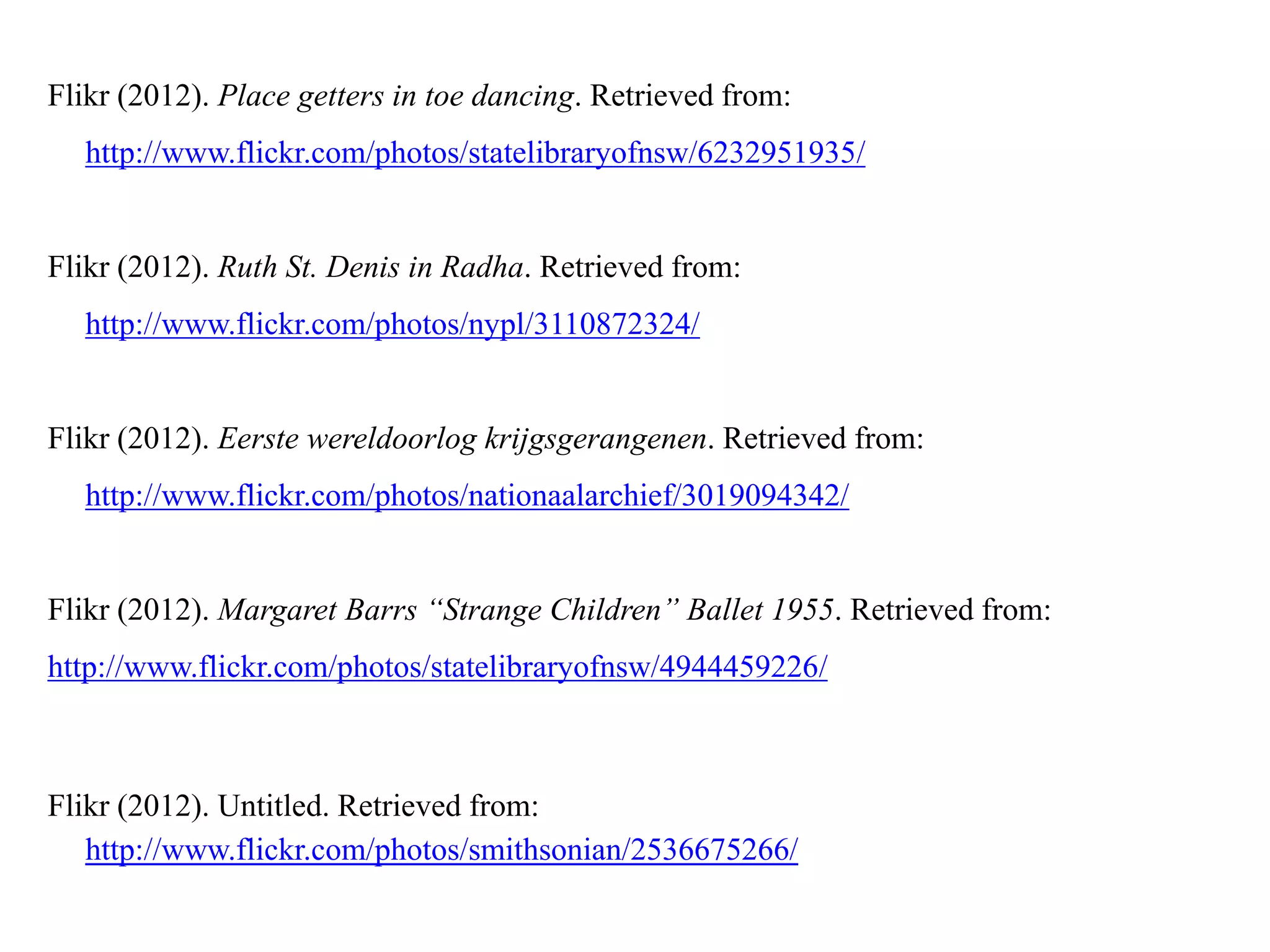 Flikr (2012). Place getters in toe dancing. Retrieved from:
  http://www.flickr.com/photos/statelibraryofnsw/6232951935/


Flikr (2012). Ruth St. Denis in Radha. Retrieved from:
  http://www.flickr.com/photos/nypl/3110872324/


Flikr (2012). Eerste wereldoorlog krijgsgerangenen. Retrieved from:
  http://www.flickr.com/photos/nationaalarchief/3019094342/


Flikr (2012). Margaret Barrs “Strange Children” Ballet 1955. Retrieved from:
http://www.flickr.com/photos/statelibraryofnsw/4944459226/



Flikr (2012). Untitled. Retrieved from:
   http://www.flickr.com/photos/smithsonian/2536675266/
 