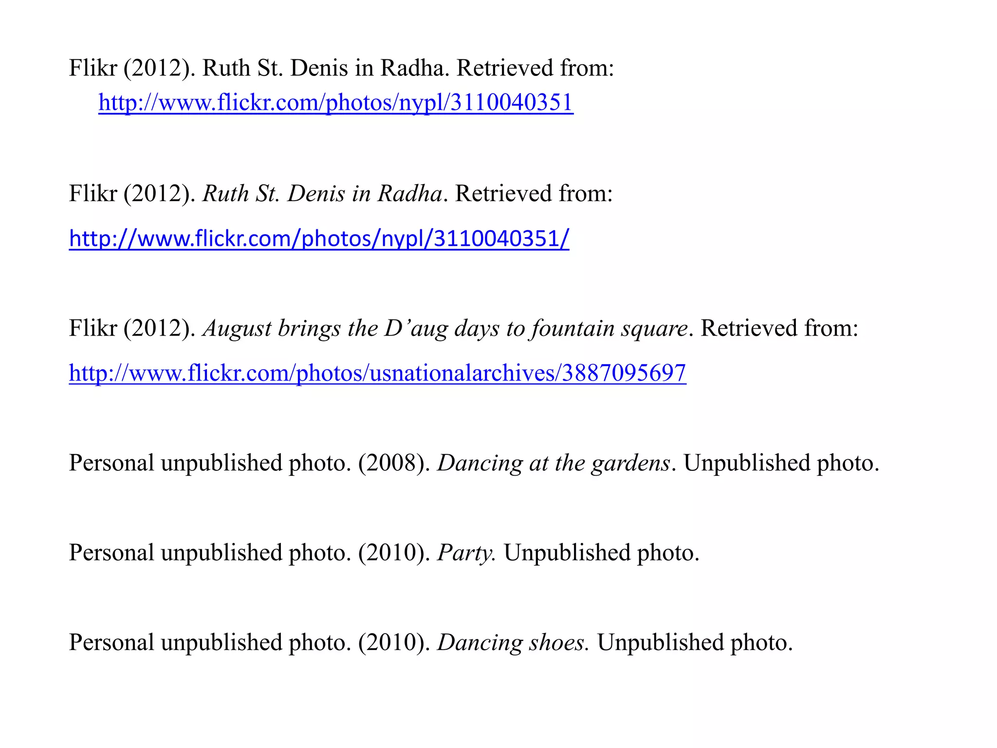 Flikr (2012). Ruth St. Denis in Radha. Retrieved from:
   http://www.flickr.com/photos/nypl/3110040351


Flikr (2012). Ruth St. Denis in Radha. Retrieved from:
http://www.flickr.com/photos/nypl/3110040351/


Flikr (2012). August brings the D’aug days to fountain square. Retrieved from:
http://www.flickr.com/photos/usnationalarchives/3887095697


Personal unpublished photo. (2008). Dancing at the gardens. Unpublished photo.


Personal unpublished photo. (2010). Party. Unpublished photo.


Personal unpublished photo. (2010). Dancing shoes. Unpublished photo.
 