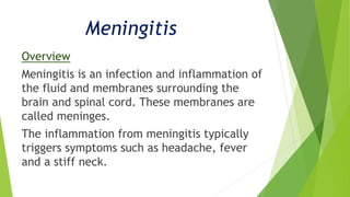 Meningitis
Overview
Meningitis is an infection and inflammation of
the fluid and membranes surrounding the
brain and spinal cord. These membranes are
called meninges.
The inflammation from meningitis typically
triggers symptoms such as headache, fever
and a stiff neck.
 