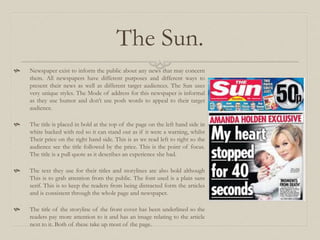 The Sun.
 Newspaper exist to inform the public about any news that may concern
them. All newspapers have different purposes and different ways to
present their news as well as different target audiences. The Sun uses
very unique styles. The Mode of address for this newspaper is informal
as they use humor and don’t use posh words to appeal to their target
audience.
 The title is placed in bold at the top of the page on the left hand side in
white backed with red so it can stand out as if it were a warning, whilst
Their price on the right hand side. This is as we read left to right so the
audience see the title followed by the price. This is the point of focus.
The title is a pull quote as it describes an experience she had.
 The text they use for their titles and storylines are also bold although
This is to grab attention from the public. The font used is a plain sans
serif. This is to keep the readers from being distracted form the articles
and is consistent through the whole page and newspaper.
 The title of the storyline of the front cover has been underlined so the
readers pay more attention to it and has an image relating to the article
next to it. Both of these take up most of the page.
 