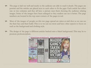  The page is laid out well and neatly so the audience are able to read it clearly. The pages are
portrait and the articles are placed next to each other to fit the gaps. Each article has either
one or two columns and they all have a picture near them showing the audience relating
images. Some of the images have been enlarged so they readers can see it better. The page
numbers are located in the top outer corners of the pages in red.
 Most of the images of people on this two page spread are taken at mid shot so we can see
the their face and their build. This is so we can see more and have other aspects to focus on
such as the background and clothing style.
 The design of the page is different articles backed onto a black background. This may be to
promote professionalism.
 
