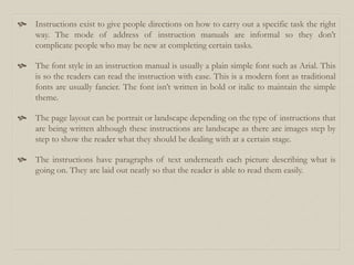  Instructions exist to give people directions on how to carry out a specific task the right
way. The mode of address of instruction manuals are informal so they don’t
complicate people who may be new at completing certain tasks.
 The font style in an instruction manual is usually a plain simple font such as Arial. This
is so the readers can read the instruction with ease. This is a modern font as traditional
fonts are usually fancier. The font isn’t written in bold or italic to maintain the simple
theme.
 The page layout can be portrait or landscape depending on the type of instructions that
are being written although these instructions are landscape as there are images step by
step to show the reader what they should be dealing with at a certain stage.
 The instructions have paragraphs of text underneath each picture describing what is
going on. They are laid out neatly so that the reader is able to read them easily.
 