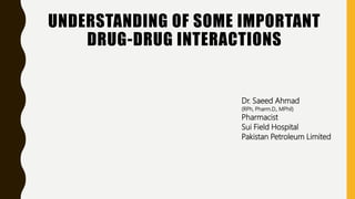 UNDERSTANDING OF SOME IMPORTANT
DRUG-DRUG INTERACTIONS
Dr. Saeed Ahmad
(RPh, Pharm.D., MPhil)
Pharmacist
Sui Field Hospital
Pakistan Petroleum Limited
 