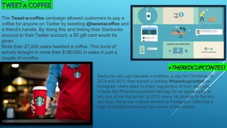 The Tweet-a-coffee campaign allowed customers to pay a
coffee for anyone on Twitter by tweeting @tweetacoffee and
a friend’s handle. By doing this and linking their Starbucks
account to their Twitter account, a $5 gift card would be
given.
More than 27,000 users tweeted a coffee. This burst of
activity brought in more than $180,000 in sales in just a
couple of months.
#THEREDCUPCONTEST
Starbucks red cups became a tradition, a sign for Christmas. In
2014 and 2015, they started a holiday #theredcupcontest on
Instagram. Users need to share, tag photos of their red cups,
include the #theredcupcontest hashtag for an opportunity to
win one of the five prizes. In 2015, every 14 seconds in the first
two days, there was a photo shared on Instagram, collecting a
total of 40,000 entries over the course of the contest.
 