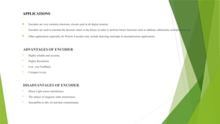 APPLICATIONS
 Encoders are very common electronic circuits used in all digital systems.
• Encoders are used to translate the decimal values to the binary in order to perform binary functions such as addition, subtraction, multiplication, etc.
 Other applications especially for Priority Encoders may include detecting interrupts in microprocessor applications.
ADVANTAGES OF ENCODER
 Highly reliable and accurate.
 Higher Resolution.
 Low cost Feedback.
 Compact in size.
DISADVANTAGES OF ENCODER
 Direct Light source interference.
 The subject of magnetic radio interference.
 Susceptible to dirt, oil and dust contaminated.
 