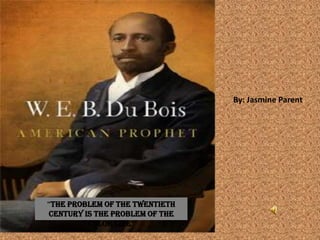          “ By: Jasmine Parent Or: W.E.B. Du Bois  “The problem of the twentieth century is the problem of the color line” 