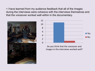 ? I have learned from my audience feedback that all of the images
during the interviews were cohesive with the interviews themselves and
that the voiceover worked well within in the documentary.

                             12
                             10
                              8
                              6
                                                                          Yes
                              4
                                                                          No
                              2
                              0
                                   Do you think that the voiceover and
                                  images in the interviews worked well?
 