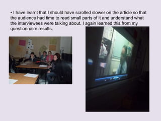 ? I have learnt that I should have scrolled slower on the article so that
the audience had time to read small parts of it and understand what
the interviewees were talking about. I again learned this from my
questionnaire results.
 