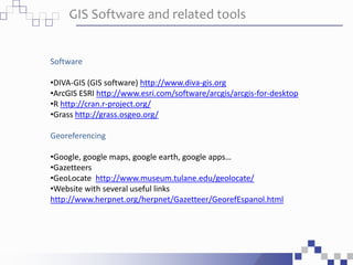 GIS Software and related tools
Software
•DIVA-GIS (GIS software) http://www.diva-gis.org
•ArcGIS ESRI http://www.esri.com/software/arcgis/arcgis-for-desktop
•R http://cran.r-project.org/
•Grass http://grass.osgeo.org/
Georeferencing
•Google, google maps, google earth, google apps…
•Gazetteers
•GeoLocate http://www.museum.tulane.edu/geolocate/
•Website with several useful links
http://www.herpnet.org/herpnet/Gazetteer/GeorefEspanol.html
 