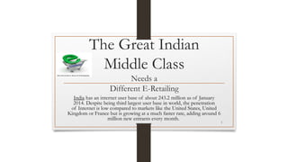 The Great Indian
Middle Class
Needs a
Different E-Retailing
India has an internet user base of about 243.2 million as of January
2014. Despite being third largest user base in world, the penetration
of Internet is low compared to markets like the United States, United
Kingdom or France but is growing at a much faster rate, adding around 6
million new entrants every month.
1
 
