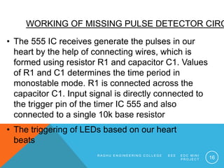 WORKING OF MISSING PULSE DETECTOR CIRC
• The 555 IC receives generate the pulses in our
heart by the help of connecting wi...