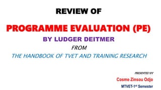 REVIEW OF
PROGRAMME EVALUATION (PE)
BY LUDGER DEITMER
FROM
THE HANDBOOK OF TVET AND TRAINING RESEARCH
PRESENTED BY
Cosme Zinsou Odjo
MTVET-1st Semester
 