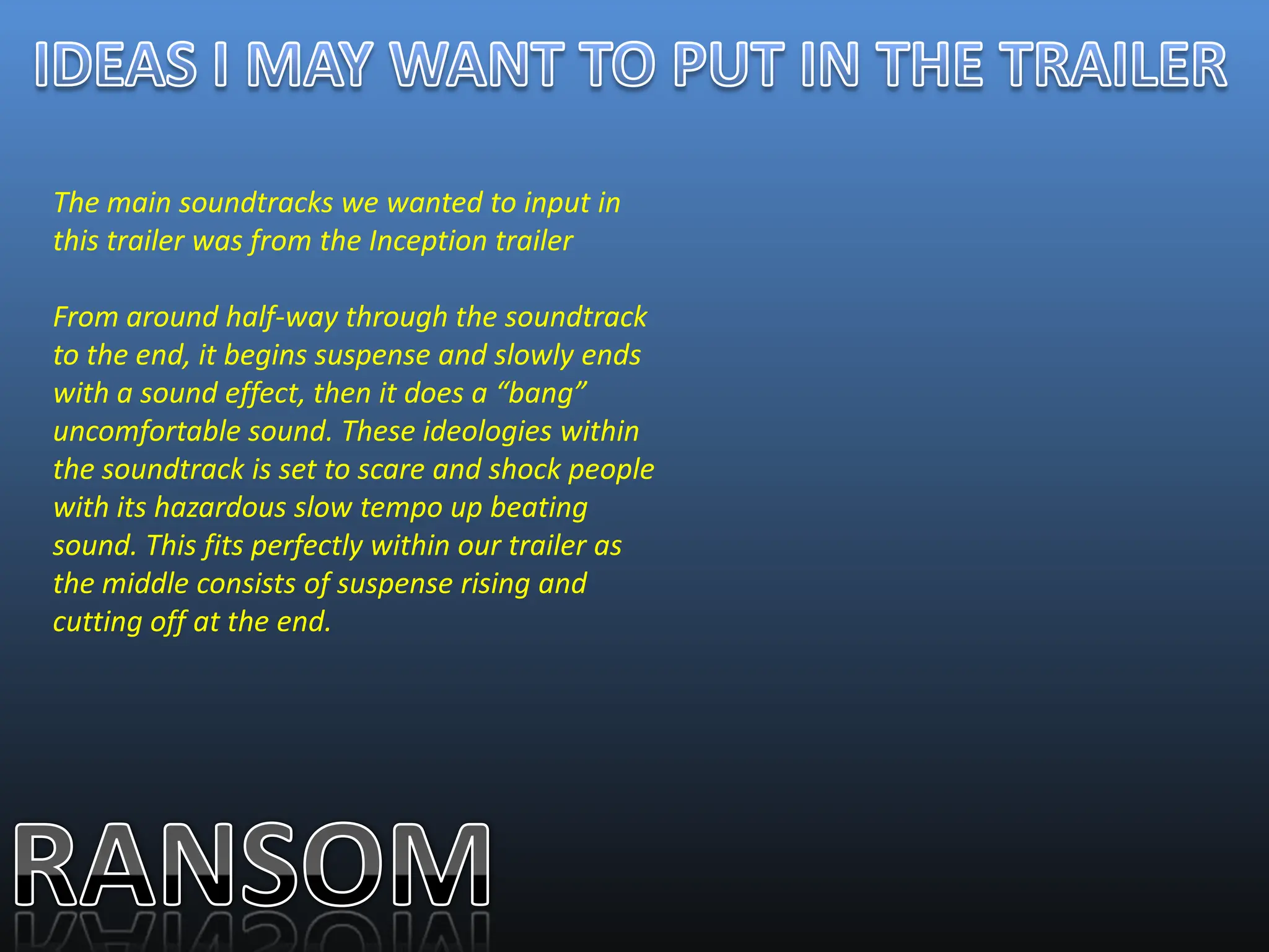 The main soundtracks we wanted to input in
this trailer was from the Inception trailer

From around half-way through the soundtrack
to the end, it begins suspense and slowly ends
with a sound effect, then it does a “bang”
uncomfortable sound. These ideologies within
the soundtrack is set to scare and shock people
with its hazardous slow tempo up beating
sound. This fits perfectly within our trailer as
the middle consists of suspense rising and
cutting off at the end.
 