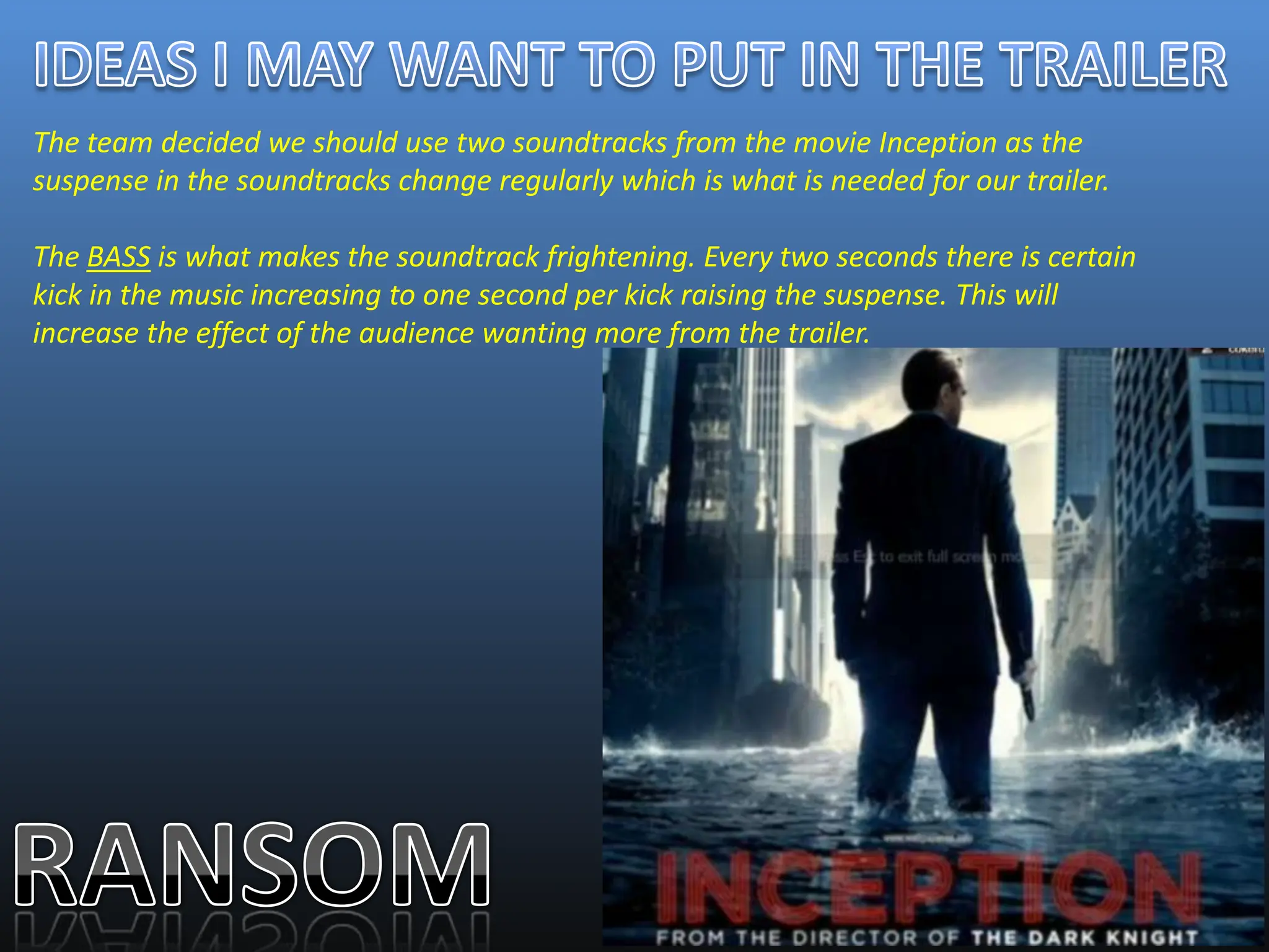 The team decided we should use two soundtracks from the movie Inception as the
suspense in the soundtracks change regularly which is what is needed for our trailer.

The BASS is what makes the soundtrack frightening. Every two seconds there is certain
kick in the music increasing to one second per kick raising the suspense. This will
increase the effect of the audience wanting more from the trailer.
 