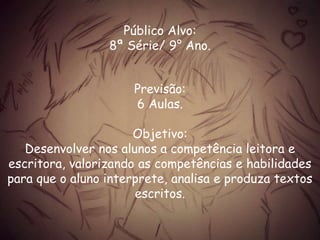Público Alvo:
8ª Série/ 9° Ano.
Previsão:
6 Aulas.
Objetivo:
Desenvolver nos alunos a competência leitora e
escritora, valorizando as competências e habilidades
para que o aluno interprete, analisa e produza textos
escritos.
 