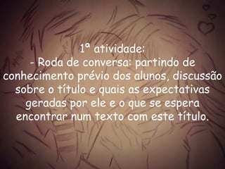1ª atividade:
- Roda de conversa: partindo de
conhecimento prévio dos alunos, discussão
sobre o título e quais as expectativas
geradas por ele e o que se espera
encontrar num texto com este título.
 