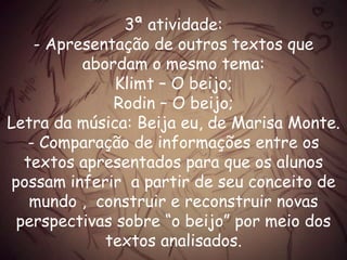 3ª atividade:
- Apresentação de outros textos que
abordam o mesmo tema:
Klimt – O beijo;
Rodin – O beijo;
Letra da música: Beija eu, de Marisa Monte.
- Comparação de informações entre os
textos apresentados para que os alunos
possam inferir a partir de seu conceito de
mundo , construir e reconstruir novas
perspectivas sobre “o beijo” por meio dos
textos analisados.
 