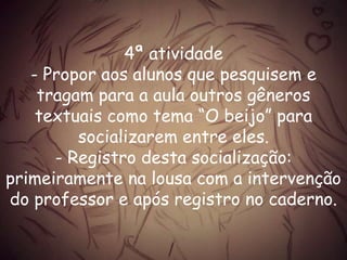 4ª atividade
- Propor aos alunos que pesquisem e
tragam para a aula outros gêneros
textuais como tema “O beijo” para
socializarem entre eles.
- Registro desta socialização:
primeiramente na lousa com a intervenção
do professor e após registro no caderno.
 